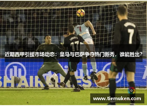 近期西甲引援市场动态：皇马与巴萨争夺热门新秀，谁能胜出？